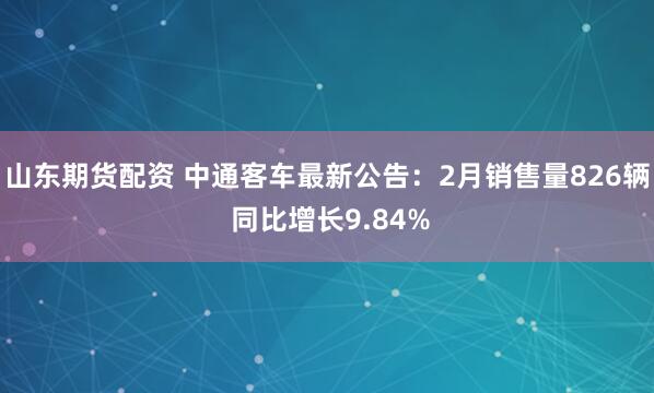山东期货配资 中通客车最新公告：2月销售量826辆 同比增长9.84%