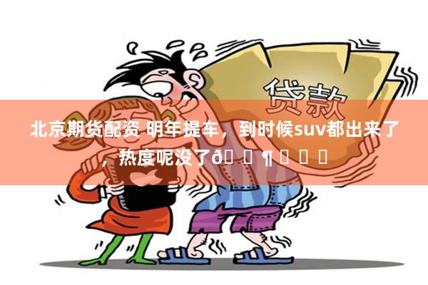 北京期货配资 明年提车，到时候suv都出来了，热度呢没了🐶 ​​​