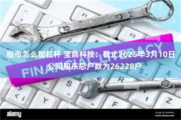 股市怎么加杠杆 宝鼎科技：截止2025年3月10日，公司股东总户数为26228户