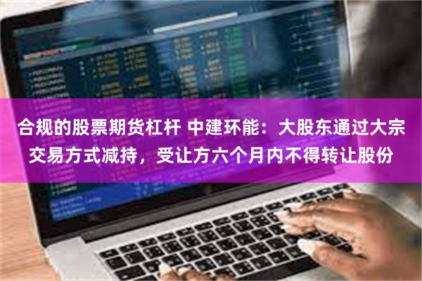 合规的股票期货杠杆 中建环能：大股东通过大宗交易方式减持，受让方六个月内不得转让股份