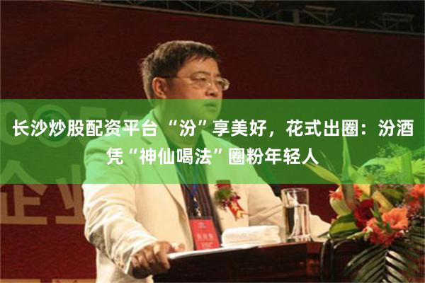 长沙炒股配资平台 “汾”享美好，花式出圈：汾酒凭“神仙喝法”圈粉年轻人
