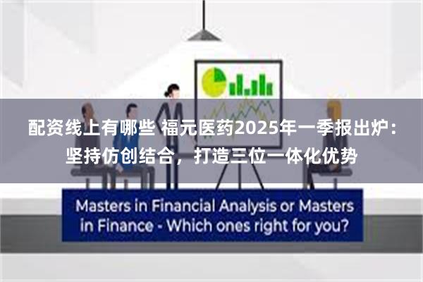 配资线上有哪些 福元医药2025年一季报出炉：坚持仿创结合，打造三位一体化优势