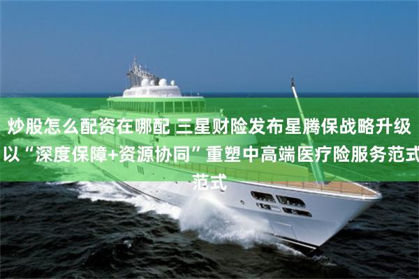 炒股怎么配资在哪配 三星财险发布星腾保战略升级 以“深度保障+资源协同”重塑中高端医疗险服务范式