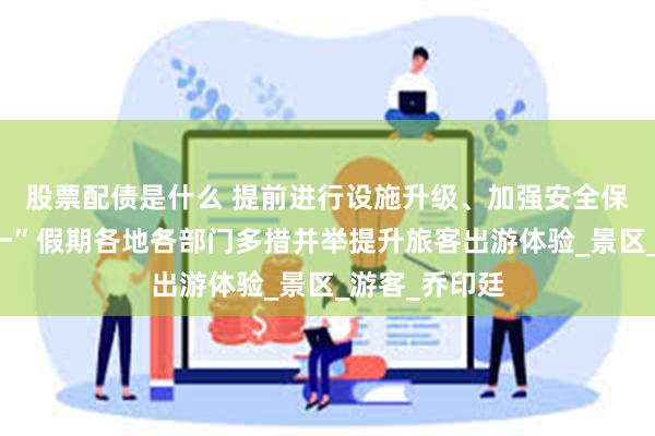 股票配债是什么 提前进行设施升级、加强安全保障……“五一”假期各地各部门多措并举提升旅客出游体验_景区_游客_乔印廷
