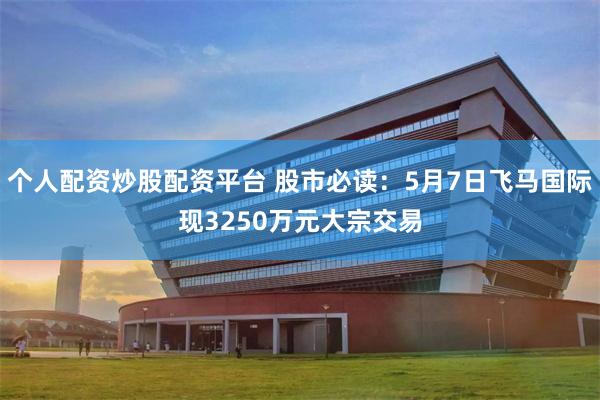 个人配资炒股配资平台 股市必读：5月7日飞马国际现3250万元大宗交易