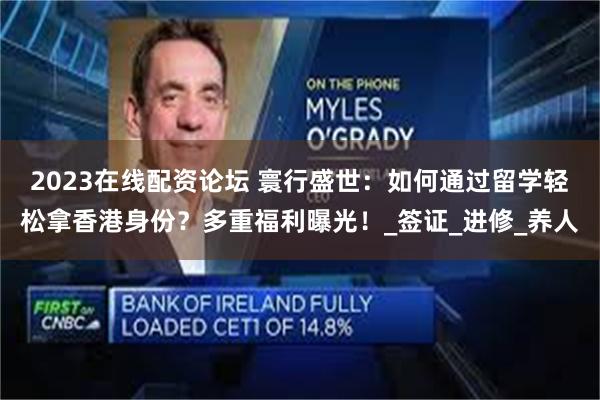 2023在线配资论坛 寰行盛世：如何通过留学轻松拿香港身份？多重福利曝光！_签证_进修_养人