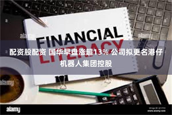 配资股配资 国华早盘涨超13% 公司拟更名港仔机器人集团控股