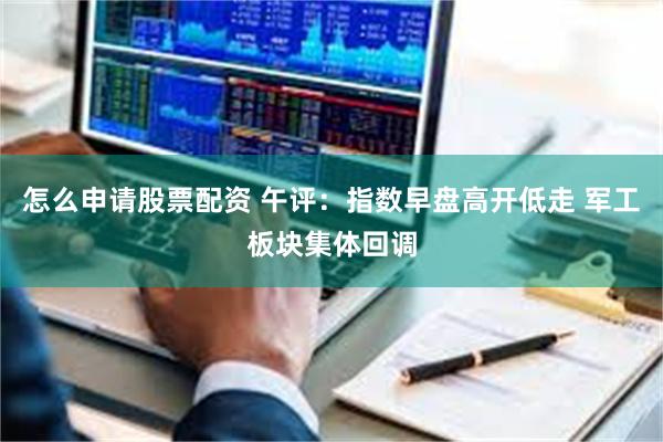 怎么申请股票配资 午评：指数早盘高开低走 军工板块集体回调