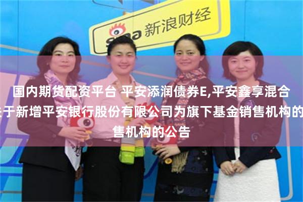 国内期货配资平台 平安添润债券E,平安鑫享混合F: 关于新增平安银行股份有限公司为旗下基金销售机构的公告