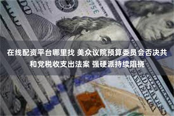 在线配资平台哪里找 美众议院预算委员会否决共和党税收支出法案 强硬派持续阻挠