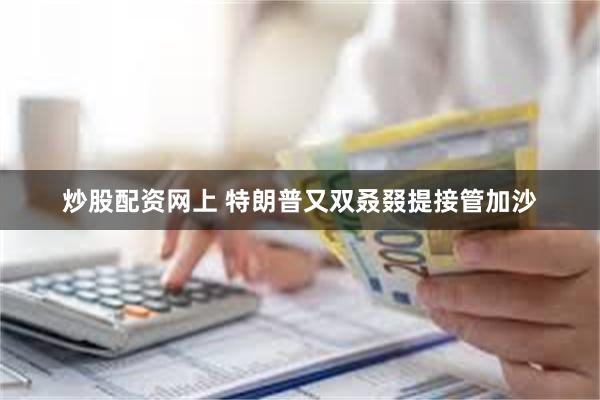 炒股配资网上 特朗普又双叒叕提接管加沙