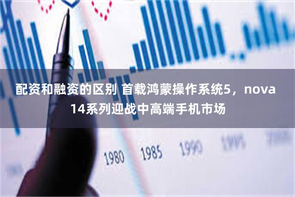 配资和融资的区别 首载鸿蒙操作系统5，nova 14系列迎战中高端手机市场