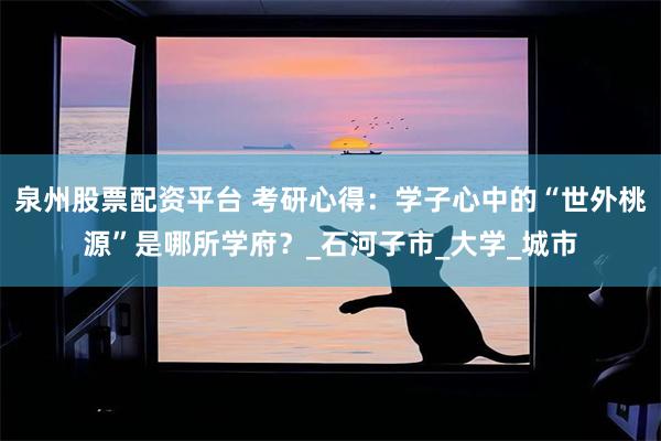 泉州股票配资平台 考研心得：学子心中的“世外桃源”是哪所学府？_石河子市_大学_城市