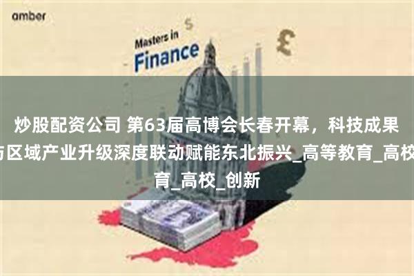 炒股配资公司 第63届高博会长春开幕，科技成果转化与区域产业升级深度联动赋能东北振兴_高等教育_高校_创新