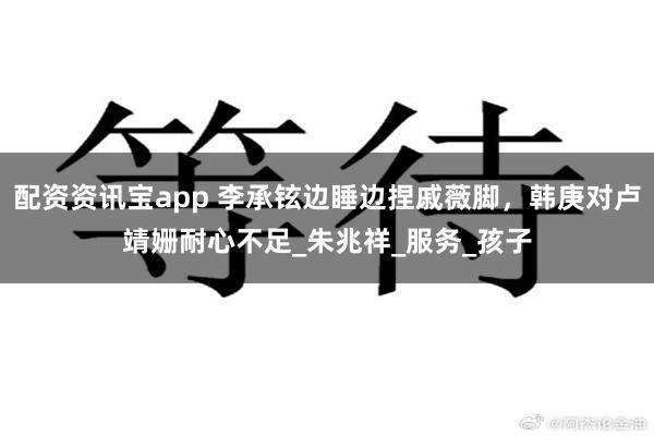 配资资讯宝app 李承铉边睡边捏戚薇脚，韩庚对卢靖姗耐心不足_朱兆祥_服务_孩子