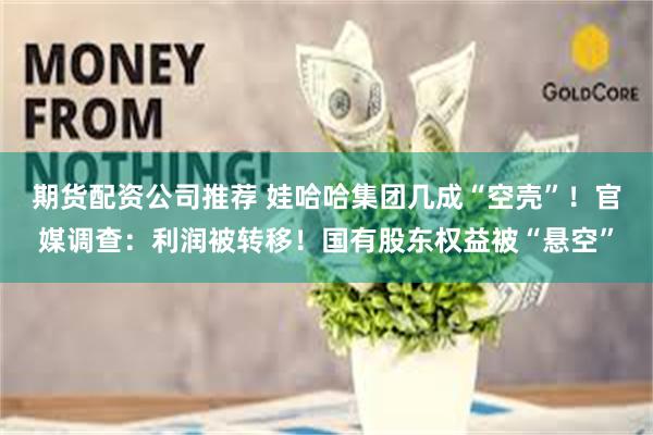 期货配资公司推荐 娃哈哈集团几成“空壳”！官媒调查：利润被转移！国有股东权益被“悬空”