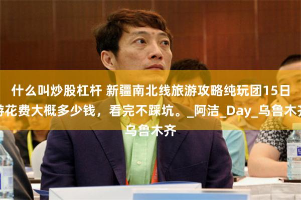 什么叫炒股杠杆 新疆南北线旅游攻略纯玩团15日游花费大概多少钱，看完不踩坑。_阿洁_Day_乌鲁木齐