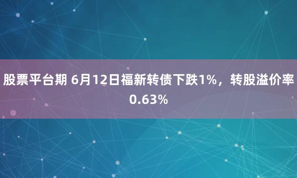股票平台期 6月12日福新转债下跌1%，转股溢价率0.63%