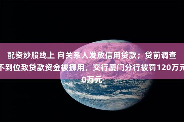 配资炒股线上 向关系人发放信用贷款；贷前调查不到位致贷款资金被挪用，交行厦门分行被罚120万元