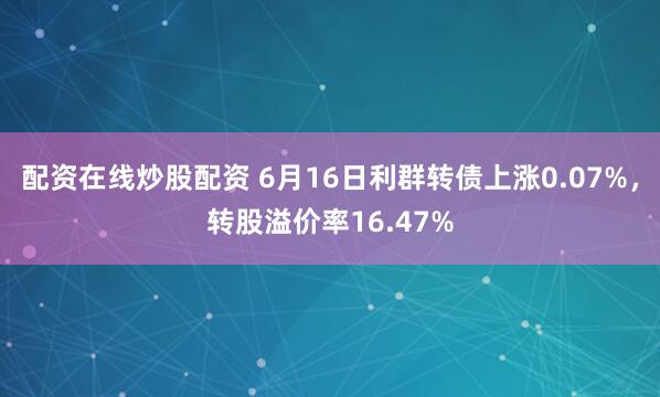配资在线炒股配资 6月16日利群转债上涨0.07%，转股溢价率16.47%