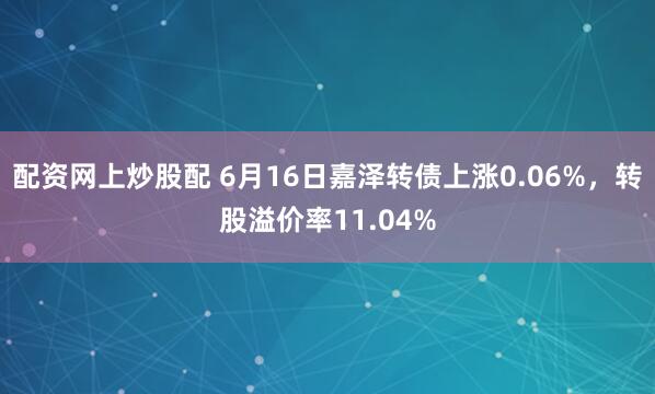 配资网上炒股配 6月16日嘉泽转债上涨0.06%，转股溢价率11.04%