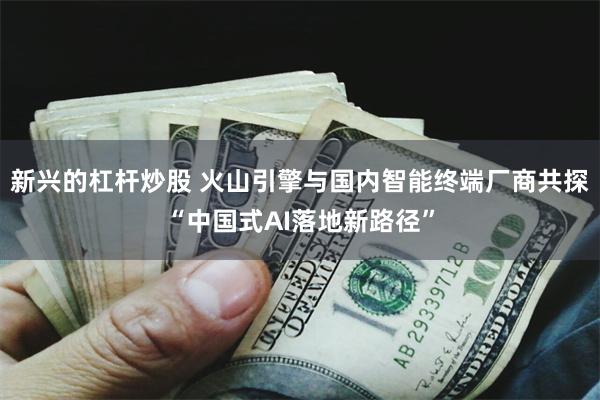 新兴的杠杆炒股 火山引擎与国内智能终端厂商共探“中国式AI落地新路径”