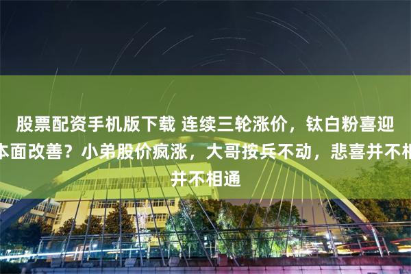 股票配资手机版下载 连续三轮涨价，钛白粉喜迎基本面改善？小弟股价疯涨，大哥按兵不动，悲喜并不相通