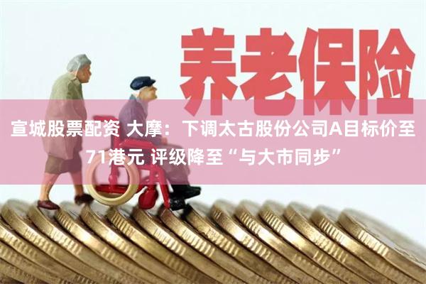 宣城股票配资 大摩：下调太古股份公司A目标价至71港元 评级降至“与大市同步”