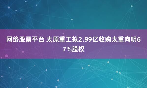 网络股票平台 太原重工拟2.99亿收购太重向明67%股权