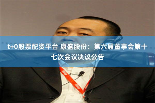 t+0股票配资平台 康盛股份：第六届董事会第十七次会议决议公告