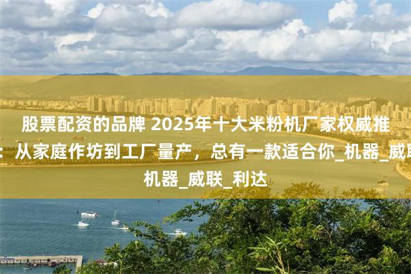 股票配资的品牌 2025年十大米粉机厂家权威推荐榜单：从家庭作坊到工厂量产，总有一款适合你_机器_威联_利达