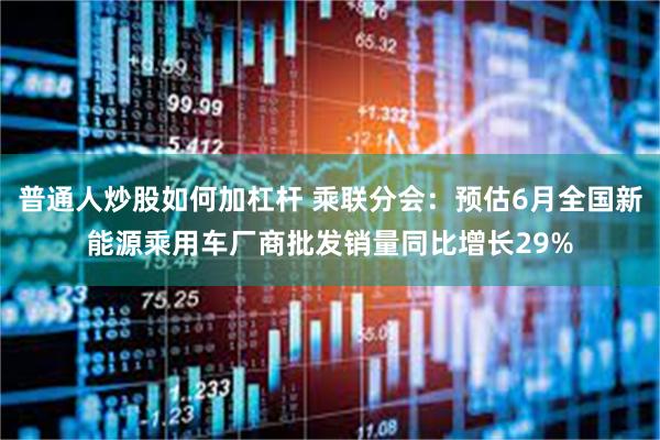 普通人炒股如何加杠杆 乘联分会：预估6月全国新能源乘用车厂商批发销量同比增长29%